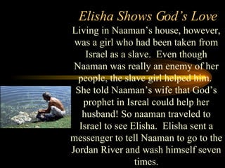Elisha Shows God’s Love Living in Naaman’s house, however, was a girl who had been taken from Israel as a slave.  Even though Naaman was really an enemy of her people, the slave girl helped him.  She told Naaman’s wife that God’s prophet in Isreal could help her husband! So naaman traveled to Israel to see Elisha.  Elisha sent a messenger to tell Naaman to go to the Jordan River and wash himself seven times. 
