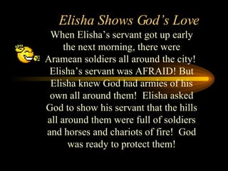 Elisha Shows God’s Love When Elisha’s servant got up early the next morning, there were Aramean soldiers all around the city!  Elisha’s servant was AFRAID! But Elisha knew God had armies of his own all around them!  Elisha asked God to show his servant that the hills all around them were full of soldiers and horses and chariots of fire!  God was ready to protect them! 