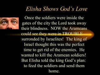 Elisha Shows God’s Love Once the soldiers were inside the gates of the city the Lord took away their blindness.  NOW the Arameans could see they were in TROUBLE—surronded by Israelites!  The king of Israel thought this was the perfect time to get rid of the enemies.  He wanted to kill the Aramean soldiers!  But Elisha told the king God’s plan:  to feed the soldiers and send them home. 
