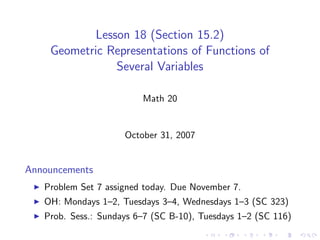 Lesson 18 (Section 15.2)
    Geometric Representations of Functions of
                Several Variables

                         Math 20


                     October 31, 2007


Announcements
   Problem Set 7 assigned today. Due November 7.
   OH: Mondays 1–2, Tuesdays 3–4, Wednesdays 1–3 (SC 323)
   Prob. Sess.: Sundays 6–7 (SC B-10), Tuesdays 1–2 (SC 116)