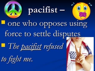 pacifist –  one who opposes using force to settle disputes The  pacifist  refused  to fight me.  