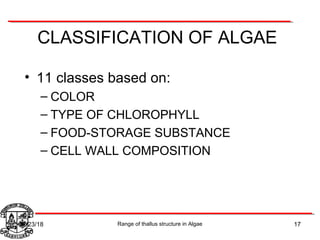 CLASSIFICATION OF ALGAE
• 11 classes based on:
– COLOR
– TYPE OF CHLOROPHYLL
– FOOD-STORAGE SUBSTANCE
– CELL WALL COMPOSITION
17Range of thallus structure in Algae07/23/18
 