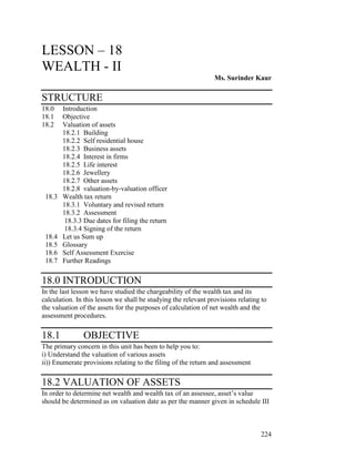 LESSON – 18
WEALTH - II
                                                                Ms. Surinder Kaur

STRUCTURE
18.0    Introduction
18.1    Objective
18.2    Valuation of assets
        18.2.1 Building
        18.2.2 Self residential house
        18.2.3 Business assets
        18.2.4 Interest in firms
        18.2.5 Life interest
        18.2.6 Jewellery
        18.2.7 Other assets
        18.2.8 valuation-by-valuation officer
 18.3   Wealth tax return
        18.3.1 Voluntary and revised return
        18.3.2 Assessment
         18.3.3 Due dates for filing the return
         18.3.4 Signing of the return
 18.4   Let us Sum up
 18.5   Glossary
 18.6   Self Assessment Exercise
 18.7   Further Readings

18.0 INTRODUCTION
In the last lesson we have studied the chargeability of the wealth tax and its
calculation. In this lesson we shall be studying the relevant provisions relating to
the valuation of the assets for the purposes of calculation of net wealth and the
assessment procedures.

18.1           OBJECTIVE
The primary concern in this unit has been to help you to:
i) Understand the valuation of various assets
ii)) Enumerate provisions relating to the filing of the return and assessment

18.2 VALUATION OF ASSETS
In order to determine net wealth and wealth tax of an assessee, asset’s value
should be determined as on valuation date as per the manner given in schedule III



                                                                                 224
 