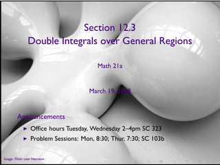 Section 12.3
                Double Integrals over General Regions

                                         Math 21a


                                      March 19, 2008


        Announcements
            ◮    Ofﬁce hours Tuesday, Wednesday 2–4pm SC 323
            ◮    Problem Sessions: Mon, 8:30; Thur, 7:30; SC 103b

        .
.
Image: Flickr user Netream
                                                         .   .      .   .   .   .