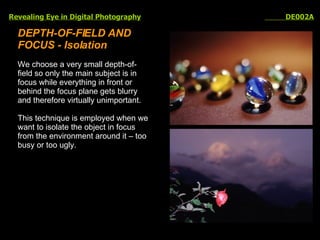 Revealing Eye in Digital Photography   DE002A DEPTH-OF-FIELD AND FOCUS - Isolation We choose a very small depth-of-field so only the main subject is in focus while everything in front or behind the focus plane gets blurry and therefore virtually unimportant.  This technique is employed when we want to isolate the object in focus from the environment around it – too busy or too ugly. 