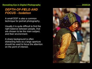 Revealing Eye in Digital Photography   DE002A DEPTH-OF-FIELD AND FOCUS - Isolation A small DOF is also a common technique for portrait photography. Usually it is quite difficult to find the right balance between people, that are chosen to be the main subject, and their environment.  A sharp background is often distracting here so a large aperture should be used to focus the attention on the point of interest.  