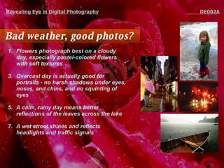 Bad weather, good photos?  Flowers photograph best on a cloudy day, especially pastel-colored flowers with soft textures Overcast day is actually good for portraits - no harsh shadows under eyes, noses, and chins, and no squinting of eyes  A calm, rainy day means better reflections of the leaves across the lake A wet street shines and reflects headlights and traffic signals Revealing Eye in Digital Photography   DE002A 