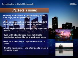 Perfect Timing Revealing Eye in Digital Photography   DE002A You may not have the luxury of waiting hours, even days, for the perfect light.  When something about a scene isn't quite right, though, consider when it would be better. A city skyline is boring at noon. Try sunrise or sunset  Wait until late afternoon (side lighting) to emphasize texture, like on a weathered fence Wait for a calm day to capture reflections on water Use the warm glow of late afternoon to create a romantic mood 
