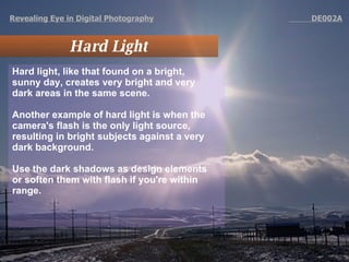 Revealing Eye in Digital Photography   DE002A Hard Light Hard light, like that found on a bright, sunny day, creates very bright and very dark areas in the same scene.  Another example of hard light is when the camera's flash is the only light source, resulting in bright subjects against a very dark background.  Use the dark shadows as design elements or soften them with flash if you're within range.  