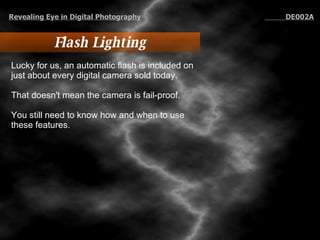 Flash Lighting Lucky for us, an automatic flash is included on just about every digital camera sold today.  That doesn't mean the camera is fail-proof.  You still need to know how and when to use these features.  Revealing Eye in Digital Photography   DE002A 