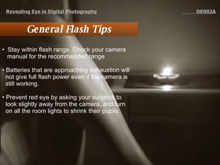 General Flash Tips Stay within flash range. Check your camera manual for the recommended range  Batteries that are approaching exhaustion will not give full flash power even if the camera is still working.  Prevent red eye by asking your subjects to look slightly away from the camera, and turn on all the room lights to shrink their pupils. Revealing Eye in Digital Photography   DE002A 