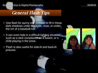 General Flash Tips Use flash for sunny day portraits to fill in those dark shadows under the eyes, nose, or under the rim of a baseball hat.  It can even help in a difficult lighting situation, such as a dark complexion on a beach, or a child playing in the snow.  Flash is also useful for side-lit and back-lit pictures.  Revealing Eye in Digital Photography   DE002A 
