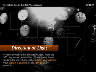 Direction of Light When it comes to the direction of light, there are 360 degrees of possibilities. When the light isn't working for you, change it by  moving your position , your  subject's position , or the  light itself , if possible.  Revealing Eye in Digital Photography   DE002A 