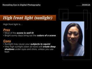 High front light (sunlight)  High front light is…  Pros   Most of the  scene is well lit   Bright sunny days bring out the  colors of a scene Cons   Sunlight may cause your  subjects to squint   Very high sunlight (seen at noon) will  create   deep shadows  under eyes and chins, unless you use flash Revealing Eye in Digital Photography   DE002A 