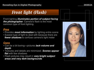 Front light (Flash)  Front lighting  illuminates portion of subject facing the photographer . Camera's flash is the most common type of front lighting.  Pros   Provides  most information  by lighting entire scene Easiest type of light to deal with because there are fewer shadows  to confuse camera's light meter Cons Can be a bit boring—pictures  lack volume and depth   Textures and details are minimized.  Scenes appear flat  with few shadows Flash pictures may result in  very bright subject areas and very dark backgrounds Revealing Eye in Digital Photography   DE002A 