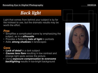 Back light Light that comes from behind your subject is by far the trickiest to use, but the dramatic results may be worth the effort.  Pros Simplifies a complicated scene by emphasizing the subject, as in a  silhouette   Provides a flattering  halo of light  in portraits  Adds  strong shadows  in landscapes  Cons   Lack of detail  in a dark subject  Causes lens flare  resulting in low contrast and strange light spots across the picture.  Using  exposure compensation to overcome backlighting  results in too-bright background Revealing Eye in Digital Photography   DE002A 