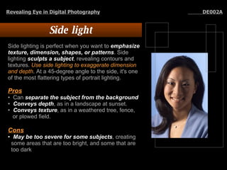 Side light Side lighting is perfect when you want to  emphasize texture, dimension, shapes, or patterns . Side lighting  sculpts a subject , revealing contours and textures.  Use side lighting to exaggerate dimension and depth . At a 45-degree angle to the side, it's one of the most flattering types of portrait lighting.  Pros   Can  separate the subject from the background Conveys depth , as in a landscape at sunset.  Conveys texture , as in a weathered tree, fence, or plowed field.  Cons   May be too severe for some subjects , creating some areas that are too bright, and some that are too dark Revealing Eye in Digital Photography   DE002A 