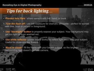 Tips for back lighting… Prevent lens flare  - shield camera with hat, hand, or book Turn the flash off  - use low exposure for dramatic silhouette - perfect for sunset with tree, boat or person in foreground. Use “backlight” button  to properly expose your subject. Your background may get too light or even washed out.  Use white reflector  (poster board works) to reflect light back onto your subject. Useful for close-ups like flowers.  Move in closer  - fill the frame with your backlit subject, so the brighter surrounding light doesn't confuse camera. Revealing Eye in Digital Photography   DE002A 