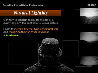 Natural Lighting Contrary to popular belief, the middle of a sunny day isn't the best time to take a picture.  Learn to  identify different types of natural light  and  recognize their benefits in various  situations.   Revealing Eye in Digital Photography   DE002A 