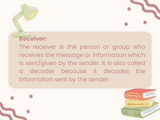 Receiver:
The receiver is the person or group who
receives the message or information which
is sent/given by the sender. It is also called
a decoder because it decodes the
information sent by the sender.
 