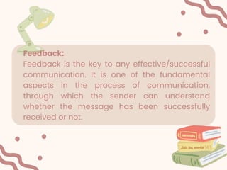 Feedback:
Feedback is the key to any effective/successful
communication. It is one of the fundamental
aspects in the process of communication,
through which the sender can understand
whether the message has been successfully
received or not.
 