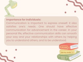 Importance for Individuals:
Communication is important to express oneself. It also
satisfies one's needs. One should have effective
communication for advancement in the career. In your
personal life, effective communication skills can smooth
your way and your relationships with others by helping
you to understand others, and to be understood.
 
