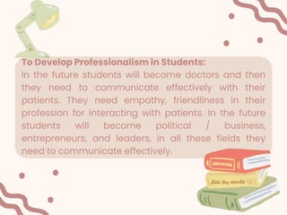 To Develop Professionalism in Students:
In the future students will become doctors and then
they need to communicate effectively with their
patients. They need empathy, friendliness in their
profession for interacting with patients. In the future
students will become political / business,
entrepreneurs, and leaders, in all these fields they
need to communicate effectively.
 