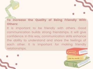 To Increase the Quality of Being Friendly With
Others:
It is important to be friendly with others. Good
communication builds strong friendships. It will give
confidence. In this way, communication skills enhance
the ability to understand and share the feelings of
each other. It is important for making friendly
relationships.
 