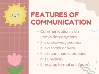 FEATURES OF
COMMUNICATION
• Communication is an
unavoidable system.
• It is a two-way process.
• It is a social activity.
• It is a continuous process.
• It is universal.
• It may be formal or informal.
 