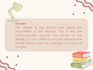 Sender:
The sender is the person who sends the
information to the receiver. This is why the
communication process has started for the
sender. It is also called an encoder because the
sender always puts the message into words or
images.
 