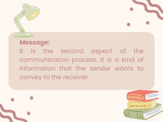 Message:
It is the second aspect of the
communication process. It is a kind of
information that the sender wants to
convey to the receiver.
 