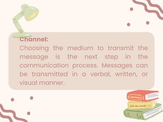 Channel:
Choosing the medium to transmit the
message is the next step in the
communication process. Messages can
be transmitted in a verbal, written, or
visual manner.
 