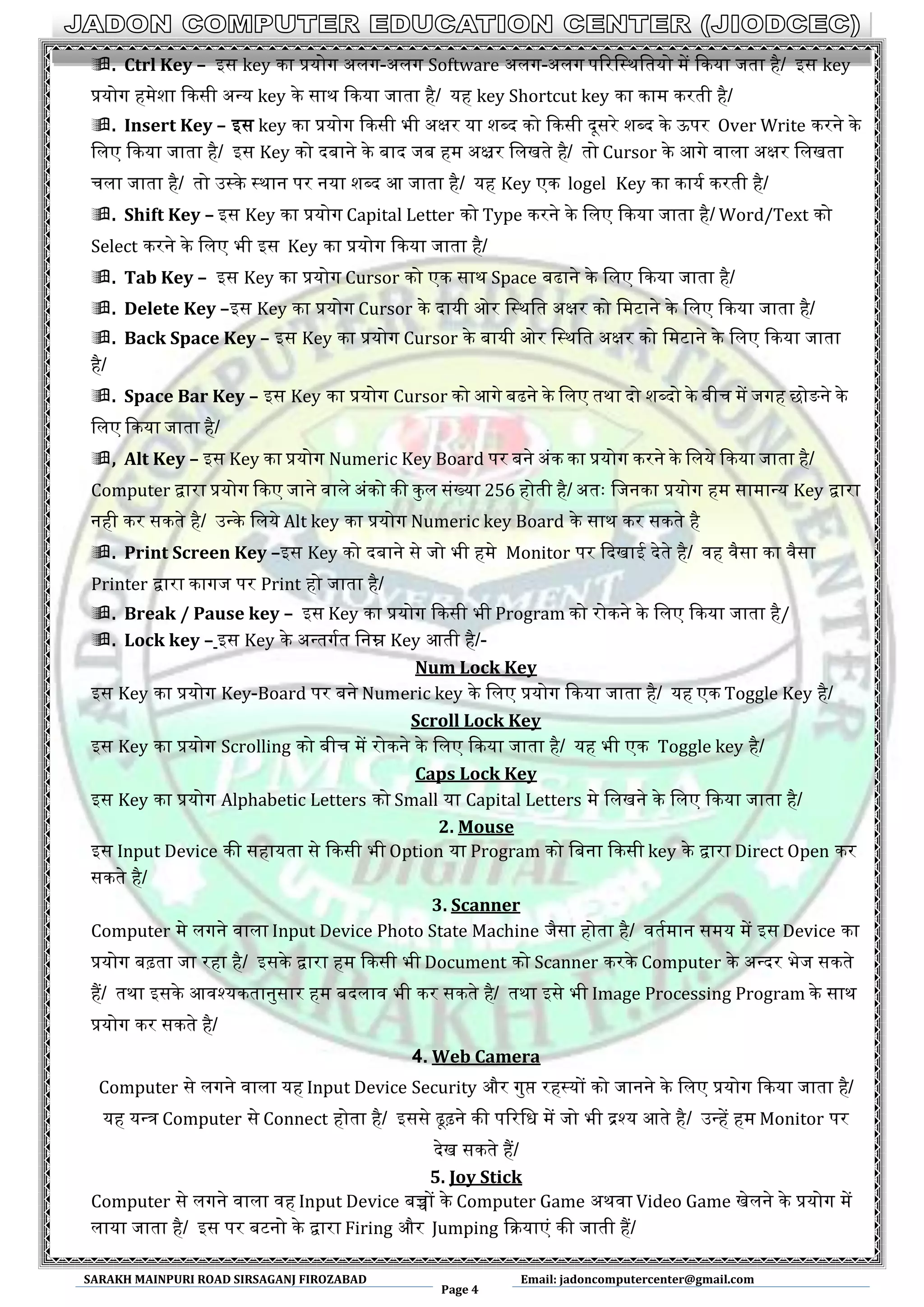 SARAKH MAINPURI ROAD SIRSAGANJ FIROZABAD
Page 4
Email: jadoncomputercenter@gmail.com
. Ctrl Key – आस key का प्रयोग ऄलग-ऄलग Software ऄलग-ऄलग पररमस्थमतयो में ककया जता है/ आस key
प्रयोग हमेशा ककसी ऄन्त्य key के साथ ककया जाता है/ यह key Shortcut key का काम करती है/
. Insert Key – आस key का प्रयोग ककसी भी ऄक्षर या शब्द को ककसी दूसरे शब्द के उपर Over Write करने के
मलए ककया जाता है/ आस Key को दबाने के बाद जब हम ऄक्ष्रर मलखते है/ तो Cursor के अगे वाला ऄक्षर मलखता
चला जाता है/ तो ईस्के स्थान पर नया शब्द अ जाता है/ यह Key एक logel Key का कायथ करती है/
. Shift Key – आस Key का प्रयोग Capital Letter को Type करने के मलए ककया जाता है/ Word/Text को
Select करने के मलए भी आस Key का प्रयोग ककया जाता है/
. Tab Key – आस Key का प्रयोग Cursor को एक साथ Space बढाने के मलए ककया जाता है/
. Delete Key –आस Key का प्रयोग Cursor के दायी ओर मस्थमत ऄक्षर को ममटाने के मलए ककया जाता है/
. Back Space Key – आस Key का प्रयोग Cursor के बायी ओर मस्थमत ऄक्षर को ममटाने के मलए ककया जाता
है/
. Space Bar Key – आस Key का प्रयोग Cursor को अगे बढने के मलए तथा दो शब्दो के बीच में जगह छोङने के
मलए ककया जाता है/
, Alt Key – आस Key का प्रयोग Numeric Key Board पर बने ऄंक का प्रयोग करने के मलये ककया जाता है/
Computer द्वारा प्रयोग ककए जाने वाले ऄंको की कुल संख्या 256 होती है/ ऄतः मजनका प्रयोग हम सामान्त्य Key द्वारा
नही कर सकते है/ ईन्त्के मलये Alt key का प्रयोग Numeric key Board के साथ कर सकते है
. Print Screen Key –आस Key को दबाने से जो भी हमे Monitor पर कदखाइ देते है/ वह वैसा का वैसा
Printer द्वारा कागज पर Print हो जाता है/
. Break / Pause key – आस Key का प्रयोग ककसी भी Program को रोकने के मलए ककया जाता है/
. Lock key – आस Key के ऄन्त्तगथत मनम्न Key अती है/-
Num Lock Key
आस Key का प्रयोग Key-Board पर बने Numeric key के मलए प्रयोग ककया जाता है/ यह एक Toggle Key है/
Scroll Lock Key
आस Key का प्रयोग Scrolling को बीच में रोकने के मलए ककया जाता है/ यह भी एक Toggle key है/
Caps Lock Key
आस Key का प्रयोग Alphabetic Letters को Small या Capital Letters मे मलखने के मलए ककया जाता है/
2. Mouse
आस Input Device की सहायता से ककसी भी Option या Program को मबना ककसी key के द्वारा Direct Open कर
सकते है/
3. Scanner
Computer मे लगने वाला Input Device Photo State Machine जैसा होता है/ वतथमान समय में आस Device का
प्रयोग बढ़ता जा रहा है/ आसके द्वारा हम ककसी भी Document को Scanner करके Computer के ऄन्त्दर भेज सकते
हैं/ तथा आसके अवश्यकतानुसार हम बदलाव भी कर सकते है/ तथा आसे भी Image Processing Program के साथ
प्रयोग कर सकते है/
4. Web Camera
Computer से लगने वाला यह Input Device Security और गुप्त रहस्यों को जानने के मलए प्रयोग ककया जाता है/
यह यन्त्र Computer से Connect होता है/ आससे ढूढ़ने की पररमध में जो भी द्रश्य अते है/ ईन्त्हें हम Monitor पर
देख सकते हैं/
5. Joy Stick
Computer से लगने वाला वह Input Device बच्चों के Computer Game ऄथवा Video Game खेलने के प्रयोग में
लाया जाता है/ आस पर बटनो के द्वारा Firing और Jumping कियाएं की जाती हैं/
 