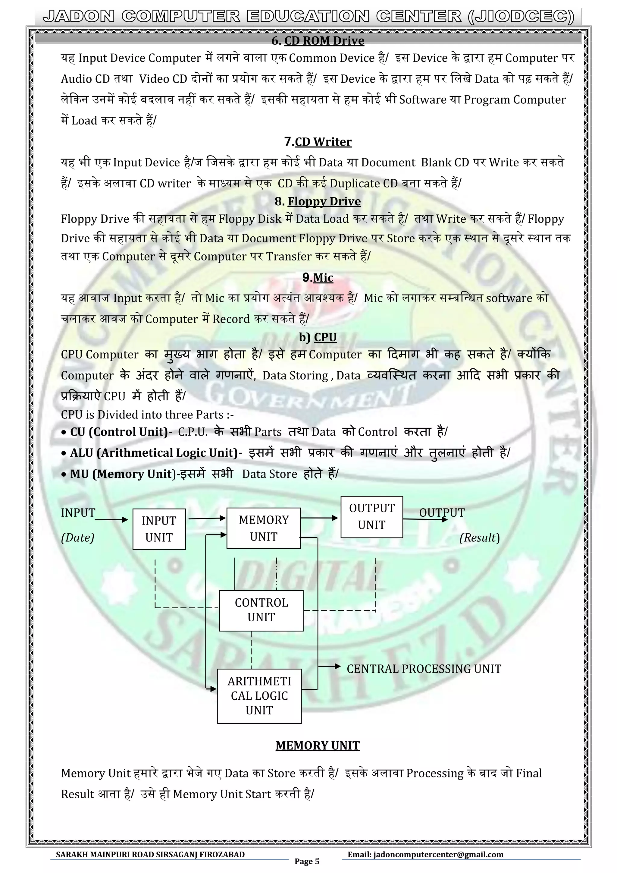 SARAKH MAINPURI ROAD SIRSAGANJ FIROZABAD
Page 5
Email: jadoncomputercenter@gmail.com
6. CD ROM Drive
यह Input Device Computer में लगने वाला एक Common Device है/ आस Device के द्वारा हम Computer पर
Audio CD तथा Video CD दोनों का प्रयोग कर सकते हैं/ आस Device के द्वारा हम पर मलखे Data को पढ़ सकते हैं/
लेककन ईनमें कोइ बदलाव नहीं कर सकते हैं/ आसकी सहायता से हम कोइ भी Software या Program Computer
में Load कर सकते हैं/
7.CD Writer
यह भी एक Input Device है/ज मजसके द्वारा हम कोइ भी Data या Document Blank CD पर Write कर सकते
हैं/ आसके ऄलावा CD writer के माध्यम से एक CD की कइ Duplicate CD बना सकते हैं/
8. Floppy Drive
Floppy Drive की सहायता से हम Floppy Disk में Data Load कर सकते है/ तथा Write कर सकते हैं/ Floppy
Drive की सहायता से कोइ भी Data या Document Floppy Drive पर Store करके एक स्थान से दूसरे स्थान तक
तथा एक Computer से दूसरे Computer पर Transfer कर सकते हैं/
9.Mic
यह अवाज Input करता है/ तो Mic का प्रयोग ऄत्यंत अवश्यक है/ Mic को लगाकर सम्पबमन्त्धत software को
चलाकर अवज को Computer में Record कर सकते हैं/
b) CPU
CPU Computer का भुख्म बाग होता है/ इसे हभ Computer का ददभाग बी कह सकते है/ क्मोंकक
Computer के अंदय होने वारे गणनाऐं, Data Storing , Data व्मवस्थथत कयना आदद सबी प्रकाय की
प्रकिमाऐ CPU भें होती हैं/
CPU is Divided into three Parts :-
 CU (Control Unit)- C.P.U. के सबी Parts तथा Data को Control कयता है/
 ALU (Arithmetical Logic Unit)- इसभें सबी प्रकाय की गणनाएं औय तुरनाएं होती है/
 MU (Memory Unit)-इसभें सबी Data Store होते हैं/
INPUT OUTPUT
(Date) (Result)
CENTRAL PROCESSING UNIT
MEMORY UNIT
Memory Unit हमारे द्वारा भेजे गए Data का Store करती है/ आसके ऄलावा Processing के बाद जो Final
Result अता है/ ईसे ही Memory Unit Start करती है/
INPUT
UNIT
MEMORY
UNIT
OUTPUT
UNIT
CONTROL
UNIT
ARITHMETI
CAL LOGIC
UNIT
 