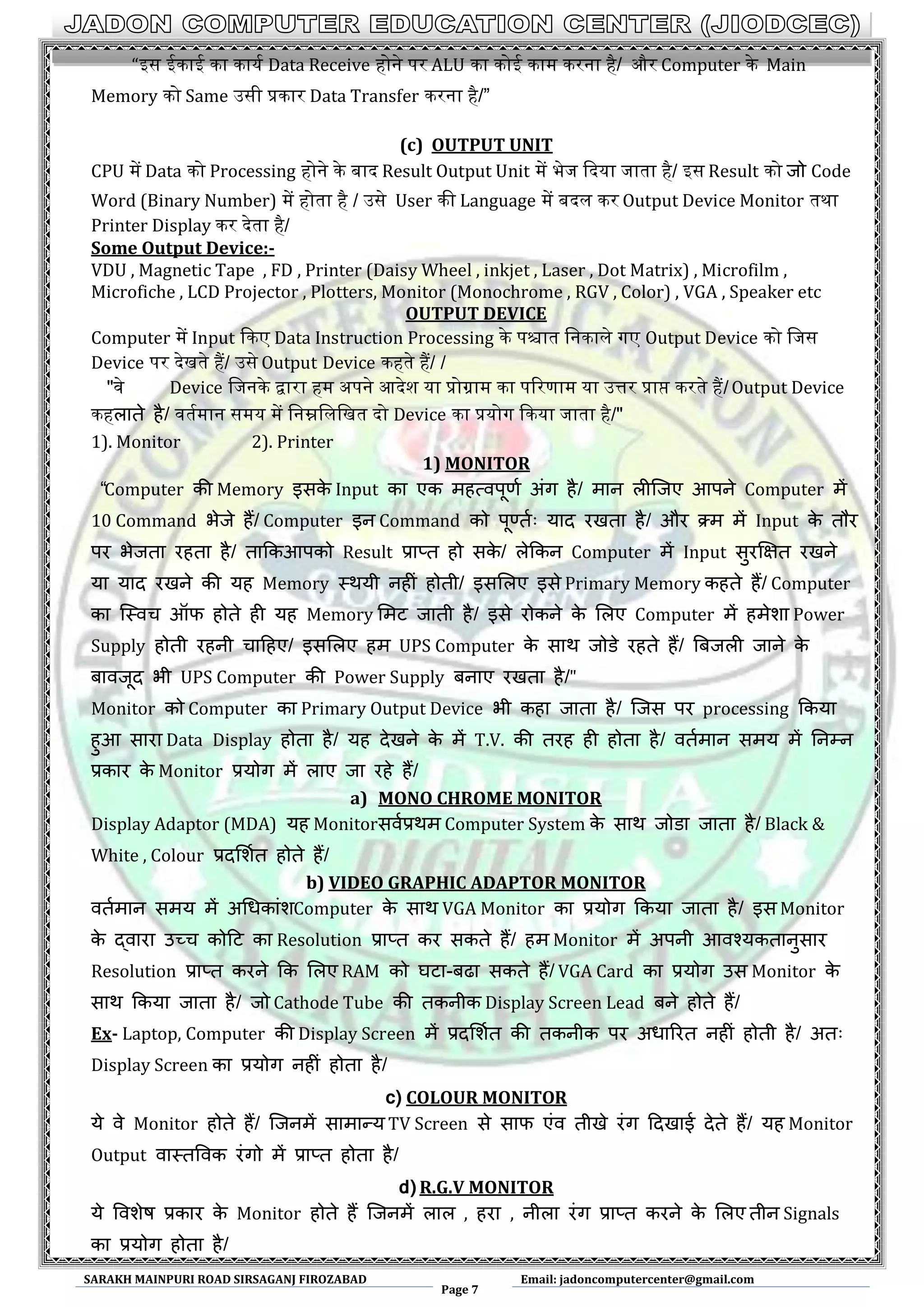 SARAKH MAINPURI ROAD SIRSAGANJ FIROZABAD
Page 7
Email: jadoncomputercenter@gmail.com
“आस इकाइ का कायथ Data Receive होने पर ALU का कोइ काम करना है/ और Computer के Main
Memory को Same ईसी प्रकार Data Transfer करना है/”
(c) OUTPUT UNIT
CPU में Data को Processing होने के बाद Result Output Unit में भेज कदया जाता है/ आस Result को जो Code
Word (Binary Number) में होता है / ईसे User की Language में बदल कर Output Device Monitor तथा
Printer Display कर देता है/
Some Output Device:-
VDU , Magnetic Tape , FD , Printer (Daisy Wheel , inkjet , Laser , Dot Matrix) , Microfilm ,
Microfiche , LCD Projector , Plotters, Monitor (Monochrome , RGV , Color) , VGA , Speaker etc
OUTPUT DEVICE
Computer में Input ककए Data Instruction Processing के पिात मनकाले गए Output Device को मजस
Device पर देखते हैं/ ईसे Output Device कहते हैं/ /
"वे Device मजनके द्वारा हम ऄपने अदेश या प्रोग्राम का पररणाम या ईत्तर प्राप्त करते हैं/ Output Device
कहराते है/ वतथमान समय में मनम्नमलमखत दो Device का प्रयोग ककया जाता है/"
1). Monitor 2). Printer
1) MONITOR
“Computer की Memory इसके Input का एक भहत्वऩूणण अंग है/ भान रीस्जए आऩने Computer भें
10 Command बेजे हैं/ Computer इन Command को ऩूर्णतण् माद यखता है/ औय क्र्भ भें Input के तौय
ऩय बेजता यहता है/ ताककआऩको Result प्राप्त हो सके / रेककन Computer भें Input सुयक्षऺत यखने
मा माद यखने की मह Memory थथमी नहीं होती/ इसलरए इसे Primary Memory कहते हैं/ Computer
का स्थवच ऑप होते ही मह Memory लभट जाती है/ इसे योकने के लरए Computer भें हभेशा Power
Supply होती यहनी चादहए/ इसलरए हभ UPS Computer के साथ जोडे यहते हैं/ बफजरी जाने के
फावजूद बी UPS Computer की Power Supply फनाए यखता है/"
Monitor को Computer का Primary Output Device बी कहा जाता है/ स्जस ऩय processing ककमा
हुआ साया Data Display होता है/ मह देखने के भें T.V. की तयह ही होता है/ वतणभान सभम भें ननम्न
प्रकाय के Monitor प्रमोग भें राए जा यहे हैं/
a) MONO CHROME MONITOR
Display Adaptor (MDA) मह Monitorसवणप्रथभ Computer System के साथ जोडा जाता है/ Black &
White , Colour प्रदलशणत होते हैं/
b) VIDEO GRAPHIC ADAPTOR MONITOR
वतणभान सभम भें अधधकांशComputer के साथ VGA Monitor का प्रमोग ककमा जाता है/ इस Monitor
के द्वाया उच्च कोदट का Resolution प्राप्त कय सकते हैं/ हभ Monitor भें अऩनी आवश्मकतानुसाय
Resolution प्राप्त कयने कक लरए RAM को घटा-फढा सकते हैं/ VGA Card का प्रमोग उस Monitor के
साथ ककमा जाता है/ जो Cathode Tube की तकनीक Display Screen Lead फने होते हैं/
Ex- Laptop, Computer की Display Screen भें प्रदलशणत की तकनीक ऩय अधारयत नहीं होती है/ अत्
Display Screen का प्रमोग नहीं होता है/
c) COLOUR MONITOR
मे वे Monitor होते हैं/ स्जनभें साभान्म TV Screen से साप एंव तीखे यंग ददखाई देते हैं/ मह Monitor
Output वाथतववक यंगो भें प्राप्त होता है/
d) R.G.V MONITOR
मे ववशेष प्रकाय के Monitor होते हैं स्जनभें रार , हया , नीरा यंग प्राप्त कयने के लरए तीन Signals
का प्रमोग होता है/
 