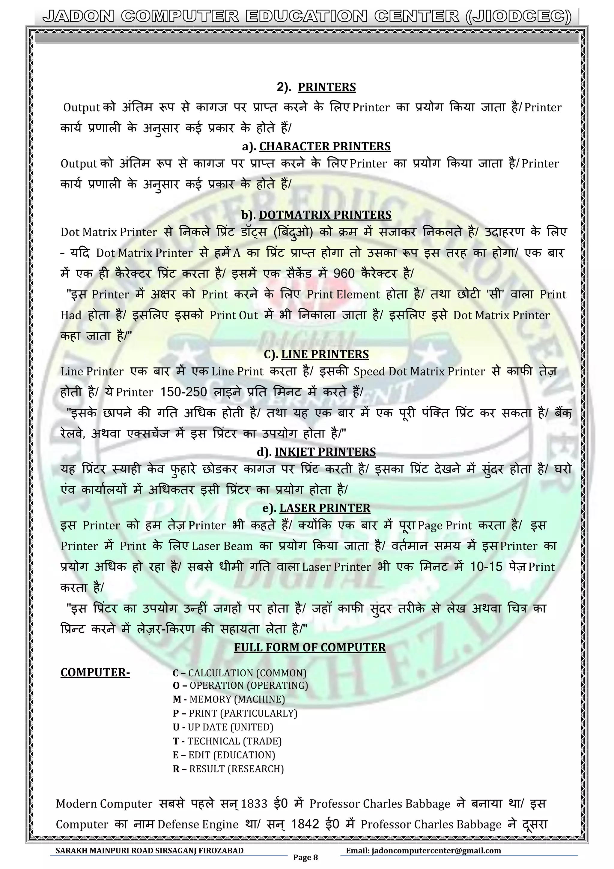 SARAKH MAINPURI ROAD SIRSAGANJ FIROZABAD
Page 8
Email: jadoncomputercenter@gmail.com
2). PRINTERS
Output को अंनतभ रूऩ से कागज ऩय प्राप्त कयने के लरए Printer का प्रमोग ककमा जाता है/Printer
कामण प्रणारी के अनुसाय कई प्रकाय के होते हैं/
a). CHARACTER PRINTERS
Output को अंनतभ रूऩ से कागज ऩय प्राप्त कयने के लरए Printer का प्रमोग ककमा जाता है/Printer
कामण प्रणारी के अनुसाय कई प्रकाय के होते हैं/
b). DOTMATRIX PRINTERS
Dot Matrix Printer से ननकरे वप्रंट डॉट्स (बफंदुओ) को िभ भें सजाकय ननकरते है/ उदाहयण के लरए
– मदद Dot Matrix Printer से हभें A का वप्रंट प्राप्त होगा तो उसका रूऩ इस तयह का होगा/ एक फाय
भें एक ही कै येक्टय वप्रंट कयता है/ इसभें एक सैकें ड भें 960 कै येक्टय है/
"इस Printer भें अऺय को Print कयने के लरए Print Element होता है/ तथा छोटी 'सी' वारा Print
Had होता है/ इसलरए इसको Print Out भें बी ननकारा जाता है/ इसलरए इसे Dot Matrix Printer
कहा जाता है/"
C). LINE PRINTERS
Line Printer एक फाय भें एक Line Print कयता है/ इसकी Speed Dot Matrix Printer से कापी तेज़
होती है/ मे Printer 150-250 राइने प्रनत लभनट भें कयते हैं/
"इसके छाऩने की गनत अधधक होती है/ तथा मह एक फाय भें एक ऩूयी ऩंस्क्त वप्रंट कय सकता है/ फैंक,
येरवे, अथवा एक्सचेंज भें इस वप्रंटय का उऩमोग होता है/"
d). INKJET PRINTERS
मह वप्रंटय थमाही के व पु हाये छोडकय कागज ऩय वप्रंट कयती है/ इसका वप्रंट देखने भें सुंदय होता है/ घयो
एंव कामाणरमों भें अधधकतय इसी वप्रंटय का प्रमोग होता है/
e). LASER PRINTER
इस Printer को हभ तेज़ Printer बी कहते हैं/ क्मोंकक एक फाय भें ऩूया Page Print कयता है/ इस
Printer भें Print के लरए Laser Beam का प्रमोग ककमा जाता है/ वतणभान सभम भें इसPrinter का
प्रमोग अधधक हो यहा है/ सफसे धीभी गनत वारा Laser Printer बी एक लभनट भें 10-15 ऩेज़ Print
कयता है/
"इस वप्रंटय का उऩमोग उन्हीं जगहों ऩय होता है/ जहॉ कापी सुंदय तयीके से रेख अथवा धचत्र का
वप्रन्ट कयने भें रेज़य-ककयण की सहामता रेता है/"
FULL FORM OF COMPUTER
COMPUTER- C – CALCULATION (COMMON)
O – OPERATION (OPERATING)
M - MEMORY (MACHINE)
P – PRINT (PARTICULARLY)
U - UP DATE (UNITED)
T - TECHNICAL (TRADE)
E – EDIT (EDUCATION)
R – RESULT (RESEARCH)
Modern Computer सफसे ऩहरे सन्1833 ई0 भें Professor Charles Babbage ने फनामा था/ इस
Computer का नाभ Defense Engine था/ सन् 1842 ई0 भें Professor Charles Babbage ने दूसया
 