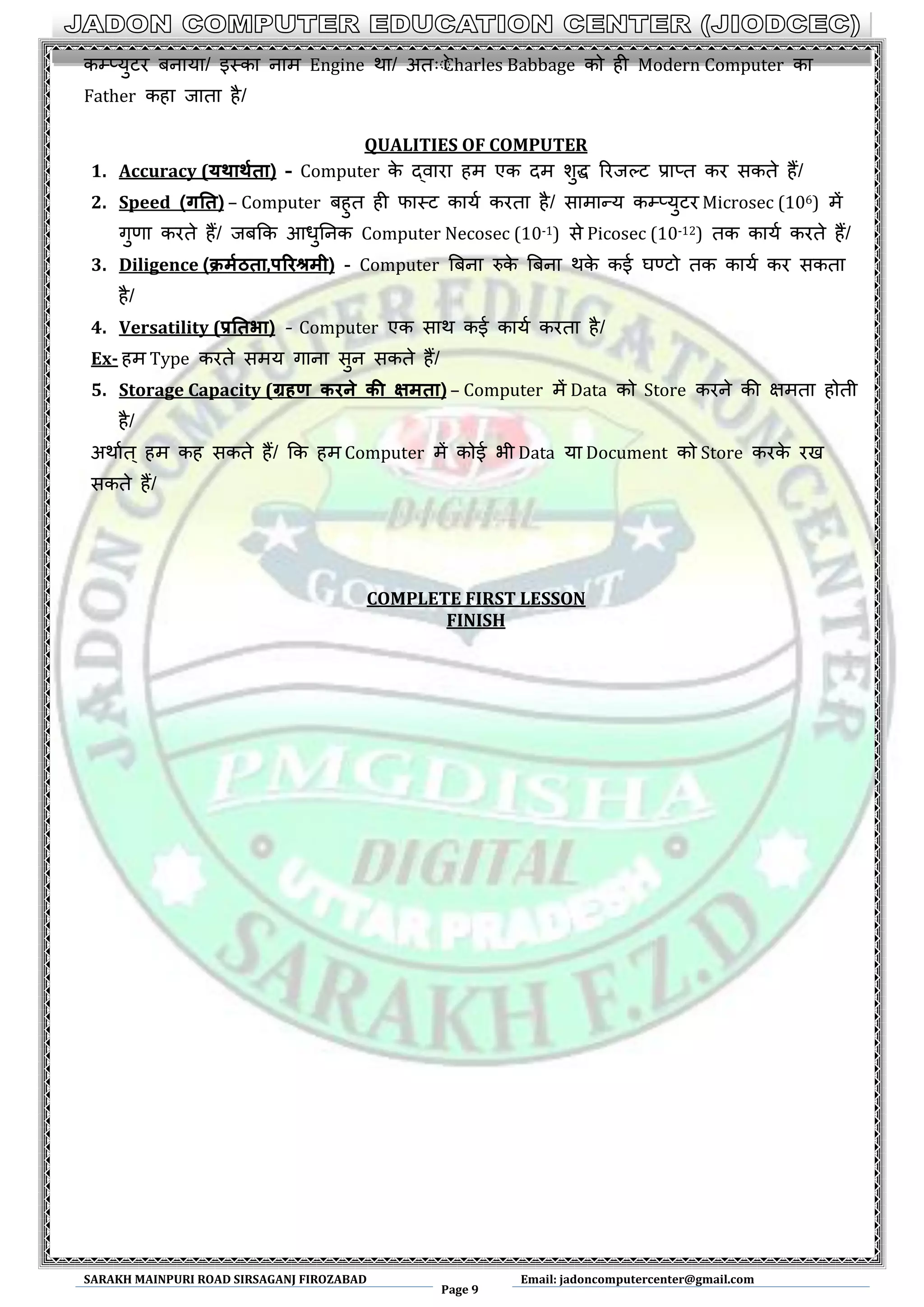 SARAKH MAINPURI ROAD SIRSAGANJ FIROZABAD
Page 9
Email: jadoncomputercenter@gmail.com
कम्प्मुटय फनामा/ इथका नाभ Engine था/ अत्ेेCharles Babbage को ही Modern Computer का
Father कहा जाता है/
QUALITIES OF COMPUTER
1. Accuracy (यथाथथता) – Computer के द्वाया हभ एक दभ शुद्ध रयजल्ट प्राप्त कय सकते हैं/
2. Speed (गतत) – Computer फहुत ही पाथट कामण कयता है/ साभान्म कम्प्मुटय Microsec (106) भें
गुणा कयते हैं/ जफकक आधुननक Computer Necosec (10-1) से Picosec (10-12) तक कामण कयते हैं/
3. Diligence (क्रर्थठता,परिश्रर्ी) - Computer बफना रुके बफना थके कई घर्णटो तक कामण कय सकता
है/
4. Versatility (प्रततभा) – Computer एक साथ कई कामण कयता है/
Ex- हभ Type कयते सभम गाना सुन सकते हैं/
5. Storage Capacity (ग्रहण किने की क्षर्ता) – Computer भें Data को Store कयने की ऺभता होती
है/
अथाणत् हभ कह सकते हैं/ कक हभ Computer भें कोई बी Data मा Document को Store कयके यख
सकते हैं/
COMPLETE FIRST LESSON
FINISH
 