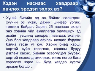 Хэдэн наснаас хавдраар
өвчлөх эрсдэл эхлэх вэ?
• Хүний биеийн эд эс байнга солигдож,
хуучин эс үхэж, дахин шинээр ургаж,
төлжиж байдаг. Харин 25 наснаас эхлэн
энэ хэвийн үйл ажиллагаа удааширч эд
эсийн түвшинд хөгшрөл явагдаж эхэлнэ.
Энэ бол хавдраар өвчлөх нөхцөл бүрдэж
байна гэсэн үг юм. Харин биед харш,
хортой зүйл хэрэглэх, хоолны буруу
дэглэм сахих, биеийн эсэргүүцэл буурах,
хортой нөхцөлд ажиллах, жимс ногоо бага
хэрэглэх зэрэг нь бүгд хавдар үүсгэх
эрсдэл болдог.
 