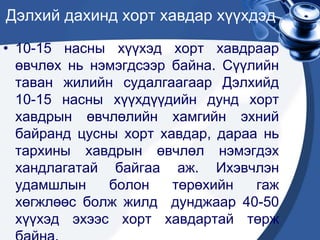 Дэлхий дахинд хорт хавдар хүүхдэд
• 10-15 насны хүүхэд хорт хавдраар
өвчлөх нь нэмэгдсээр байна. Сүүлийн
таван жилийн судалгаагаар Дэлхийд
10-15 насны хүүхдүүдийн дунд хорт
хавдрын өвчлөлийн хамгийн эхний
байранд цусны хорт хавдар, дараа нь
тархины хавдрын өвчлөл нэмэгдэх
хандлагатай байгаа аж. Ихэвчлэн
удамшлын болон төрөхийн гаж
хөгжлөөс болж жилд дунджаар 40-50
хүүхэд эхээс хорт хавдартай төрж
 