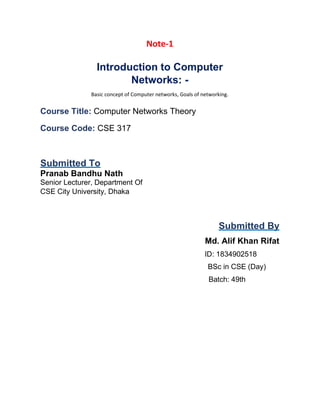 Note-1
Introduction to Computer
Networks: -
Basic concept of Computer networks, Goals of networking.
Course Title: Computer Networks Theory
Course Code: CSE 317
Submitted To
Pranab Bandhu Nath
Senior Lecturer, Department Of
CSE City University, Dhaka
Submitted By
Md. Alif Khan Rifat
ID: 1834902518
BSc in CSE (Day)
Batch: 49th
 