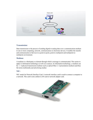 Transmission:
Data transmission is the process of sending digital or analog data over a communication medium
to one or more computing, network, communication or electronic devices. It enables the transfer
and communication of devices in a point-to-point, point-to multipoint and multipoint-to-
multipoint environment.
Medium:
A medium is a third-party or element through which a message is communicated. This seems to
apply to information technology as well as to seances. In information technology, a medium can
be: 1. A physical transmission medium such as optical fiber 2. A presentation medium (and thus
the terms multimedia and advertising media)
NIC:
NIC stands for Network Interface Card. A network interface card is used to connect a computer to
a network. This card is also called a LAN card or network adapter card.
 
