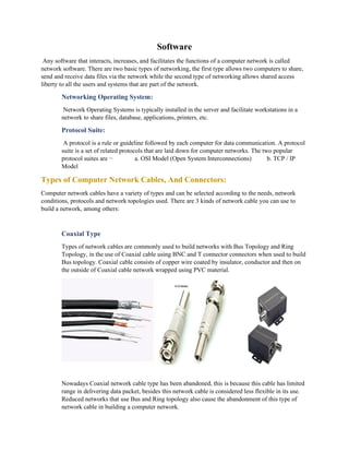 Software
Any software that interacts, increases, and facilitates the functions of a computer network is called
network software. There are two basic types of networking, the first type allows two computers to share,
send and receive data files via the network while the second type of networking allows shared access
liberty to all the users and systems that are part of the network.
Networking Operating System:
Network Operating Systems is typically installed in the server and facilitate workstations in a
network to share files, database, applications, printers, etc.
Protocol Suite:
A protocol is a rule or guideline followed by each computer for data communication. A protocol
suite is a set of related protocols that are laid down for computer networks. The two popular
protocol suites are − a. OSI Model (Open System Interconnections) b. TCP / IP
Model
Types of Computer Network Cables, And Connectors:
Computer network cables have a variety of types and can be selected according to the needs, network
conditions, protocols and network topologies used. There are 3 kinds of network cable you can use to
build a network, among others:
Coaxial Type
Types of network cables are commonly used to build networks with Bus Topology and Ring
Topology, in the use of Coaxial cable using BNC and T connector connectors when used to build
Bus topology. Coaxial cable consists of copper wire coated by insulator, conductor and then on
the outside of Coaxial cable network wrapped using PVC material.
Nowadays Coaxial network cable type has been abandoned, this is because this cable has limited
range in delivering data packet, besides this network cable is considered less flexible in its use.
Reduced networks that use Bus and Ring topology also cause the abandonment of this type of
network cable in building a computer network.
 