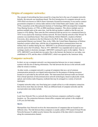 Origins of computer networks:
The concept of networking has been around for a long time but in the case of computer networks
Initially, the network was mainframe-based. The first introduction of a computer network was in
1958 which was known as ASGA (Semi-Automatic Ground Environment), It was used to connect
government computers to various radar stations in the United States and Canada. Later, In the
1970s, researchers at the Massachusetts Institute of Technology (MIT) developed the Compatible
Time-Sharing System, or CTSS, on IBM mainframe computers. This allows multiple users to
perform multiple tasks at the same time. And the dial-up modem is added so that the user can
connect to it by dialing. Then came the first commercial dial-up service on a commercial basis in
1974. It was used on the American Airlines network. We know that the network of the '60 and '70
centuries was mainframe-based. Then came Ethernet, Robert-Markoff, a student at Herbert
University, drew attention to the first Ethernet in his Ph.D. thesis. After that, the network of
experimental Ethernet was formed. Then, in the 1980s, the United States Department of Defense
launched a project called Arpa, with the aim of maintaining direct communication from one
military base to another during the war. ARPANET is an advanced research project agency
network used in the US military. Then in 1971 ARPANET was expanded and its main use was to
exchange emails or electronic messages. ARPANET continued to grow in the eighties. Then in
1979, ARPANET was divided into two parts. One is the Internet, the Internet we use today, was
established in 1979, and the other is DARPANET, which was opened to the American Army.
Computer network:
In short, we say a computer network is an interconnection between two or more computer
systems with the aim of sharing information. The link between the devices in the network could
either be wired or wireless.
In other words, a computer network is a group of computers that use a set of common
communication protocols over digital interconnections for the purpose of sharing resources
located on or provided by the network nodes. The interconnections between nodes are formed
from a broad spectrum of telecommunication network technologies, based on physically wired,
optical, and wireless radio-frequency methods that may be arranged in a variety of network
topologies.
Computer networks today vary from being just a simple ad hoc to a wide enterprise connection
that involves more than one network. There are different kinds of computer networks and the
most prevalent ones today include;
LAN:
Local Area Network This is a network that exists between computers confined in a single
location. e.g. The connection between a home/office computer and a printer is the simplest of
LAN you can find today.
MAN:
Metropolitan Area Network involves the interconnection of computers that are located in two
different cities. The link between these computers is usually called a VPN tunnel (Virtual Private
Network) because it's added security features like encryption of the data which is transmitted
along the communication channel.
 