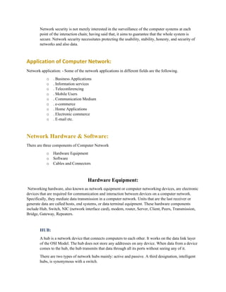 Network security is not merely interested in the surveillance of the computer systems at each
point of the interaction chain; having said that, it aims to guarantee that the whole system is
secure. Network security necessitates protecting the usability, stability, honesty, and security of
networks and also data.
Application of Computer Network:
Network application: - Some of the network applications in different fields are the following.
o . Business Applications
o . Information services
o . Teleconferencing
o . Mobile Users
o . Communication Medium
o . e-commerce
o . Home Applications
o . Electronic commerce
o . E-mail etc.
Network Hardware & Software:
There are three components of Computer Network
o Hardware Equipment
o Software
o Cables and Connectors
Hardware Equipment:
Networking hardware, also known as network equipment or computer networking devices, are electronic
devices that are required for communication and interaction between devices on a computer network.
Specifically, they mediate data transmission in a computer network. Units that are the last receiver or
generate data are called hosts, end systems, or data terminal equipment. These hardware components
include Hub, Switch, NIC (network interface card), modem, router, Server, Client, Peers, Transmission,
Bridge, Gateway, Repeaters.
HUB:
A hub is a network device that connects computers to each other. It works on the data link layer
of the OSI Model. The hub does not store any addresses on any device. When data from a device
comes to the hub, the hub transmits that data through all its ports without seeing any of it.
There are two types of network hubs mainly: active and passive. A third designation, intelligent
hubs, is synonymous with a switch.
 