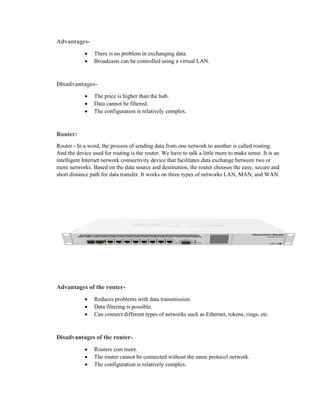 Advantages-
• There is no problem in exchanging data.
• Broadcasts can be controlled using a virtual LAN.
Disadvantages-
• The price is higher than the hub.
• Data cannot be filtered.
• The configuration is relatively complex.
Router:
Router - In a word, the process of sending data from one network to another is called routing.
And the device used for routing is the router. We have to talk a little more to make sense. It is an
intelligent Internet network connectivity device that facilitates data exchange between two or
more networks. Based on the data source and destination, the router chooses the easy, secure and
short distance path for data transfer. It works on three types of networks LAN, MAN, and WAN.
Advantages of the router-
• Reduces problems with data transmission.
• Data filtering is possible.
• Can connect different types of networks such as Ethernet, tokens, rings, etc.
Disadvantages of the router-
• Routers cost more.
• The router cannot be connected without the same protocol network.
• The configuration is relatively complex.
 