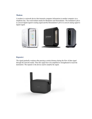 Modem:
A modem is a network device that transmits computer information to another computer via a
telephone line. The word modem stands for Modulator and Demodulator. The modulator's job is
to convert digital signal to analog signal and the Demodulator's job is to convert analog signal to
digital signal.
Repeater:
The signal gradually weakens after passing a certain distance during the flow of data signal
through the network media. Then this signal has to be amplified or strengthened to reach the
destination. The repeater is the device used to amplify the signal.
 