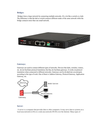 Bridges:
Bridges form a large network by connecting multiple networks. It's a lot like a switch or a hub.
The difference is that the hub or switch connects different nodes of the same network while the
bridge connects more than one small network.
Gateways:
Gateways are used to connect different types of networks. Devices like hubs, switches, routers,
etc. do not facilitate protocol translation, but they do facilitate gateways. It works on protocol
translation when connected to different networks. Gateways can be divided into several parts
according to the type of work. One of them is Address Gateway, Protocol Gateway, Application
Gateway, etc.
Server:
A server is a computer that provides data to other computers. It may serve data to systems on a
local area network (LAN) or a wide area network (WAN) over the Internet. Many types of
 