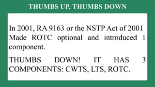 THUMBS UP, THUMBS DOWN
In 2001, RA 9163 or the NSTP Act of 2001
Made ROTC optional and introduced 1
component.
THUMBS DOWN! IT HAS 3
COMPONENTS: CWTS, LTS, ROTC.
 