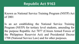 Republic Act 9163
Known as National Service Training Program (NSTP) Act
of 2001
Is an act establishing the National Service Training
Program (NSTP) for tertiary level students, amending for
the purpose Republic Act 7077 (Citizen Armed Forces of
the Philippines Reservist Act) and Presidential Decree
1708 (National Service Law) and for other purposes.
 