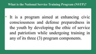 What is the National Service Training Program (NSTP)?
• It is a program aimed at enhancing civic
consciousness and defense preparedness in
the youth by developing the ethic of service
and patriotism while undergoing training in
any of its three (3) program components.
 